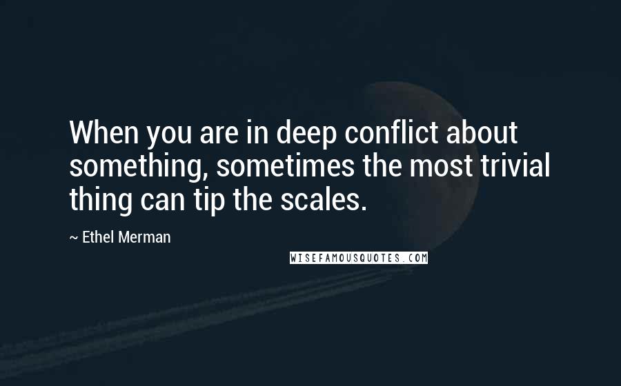 Ethel Merman Quotes: When you are in deep conflict about something, sometimes the most trivial thing can tip the scales.