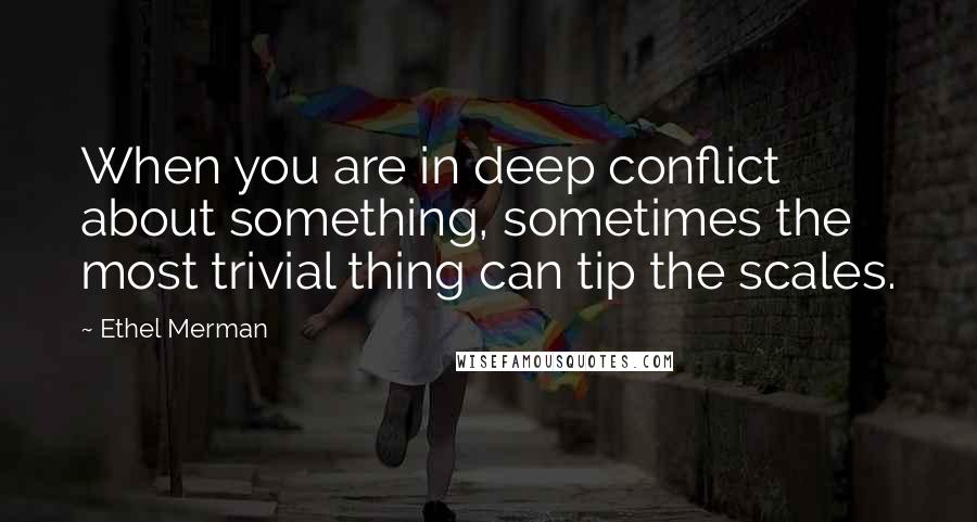 Ethel Merman Quotes: When you are in deep conflict about something, sometimes the most trivial thing can tip the scales.