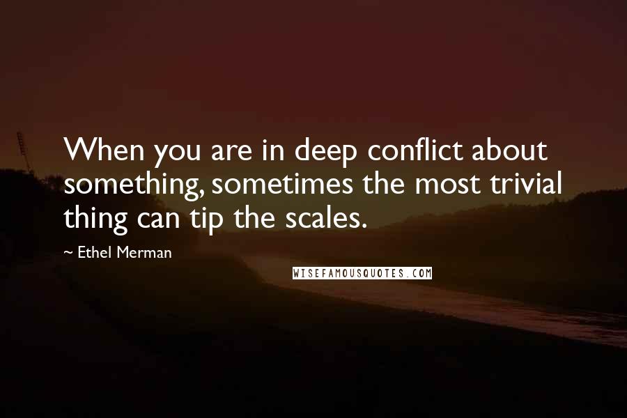 Ethel Merman Quotes: When you are in deep conflict about something, sometimes the most trivial thing can tip the scales.