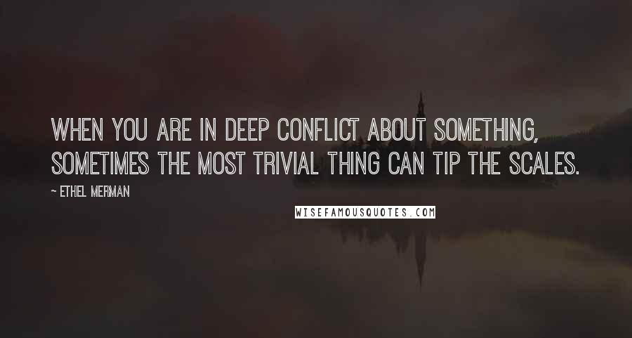 Ethel Merman Quotes: When you are in deep conflict about something, sometimes the most trivial thing can tip the scales.