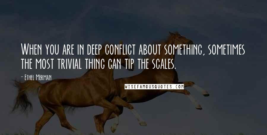 Ethel Merman Quotes: When you are in deep conflict about something, sometimes the most trivial thing can tip the scales.