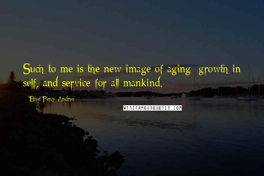 Ethel Percy Andrus Quotes: Such to me is the new image of aging; growth in self, and service for all mankind.