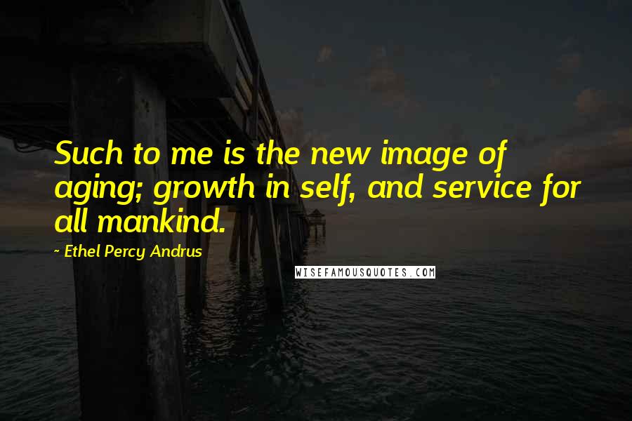 Ethel Percy Andrus Quotes: Such to me is the new image of aging; growth in self, and service for all mankind.