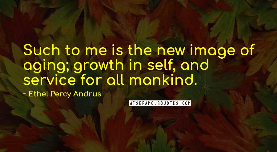 Ethel Percy Andrus Quotes: Such to me is the new image of aging; growth in self, and service for all mankind.