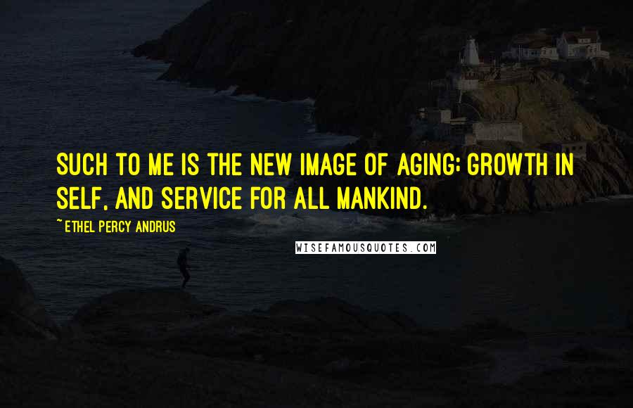 Ethel Percy Andrus Quotes: Such to me is the new image of aging; growth in self, and service for all mankind.
