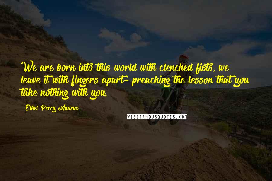 Ethel Percy Andrus Quotes: We are born into this world with clenched fists, we leave it with fingers apart- preaching the lesson that you take nothing with you.
