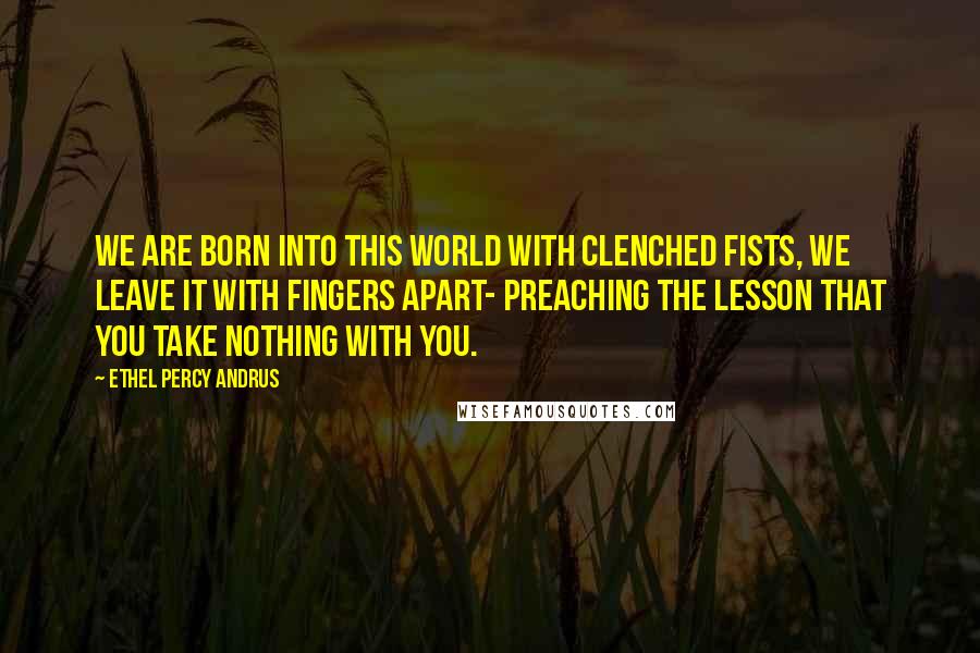 Ethel Percy Andrus Quotes: We are born into this world with clenched fists, we leave it with fingers apart- preaching the lesson that you take nothing with you.