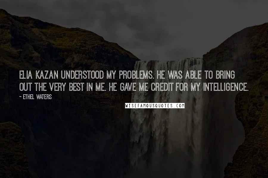 Ethel Waters Quotes: Elia Kazan understood my problems. He was able to bring out the very best in me. He gave me credit for my intelligence.