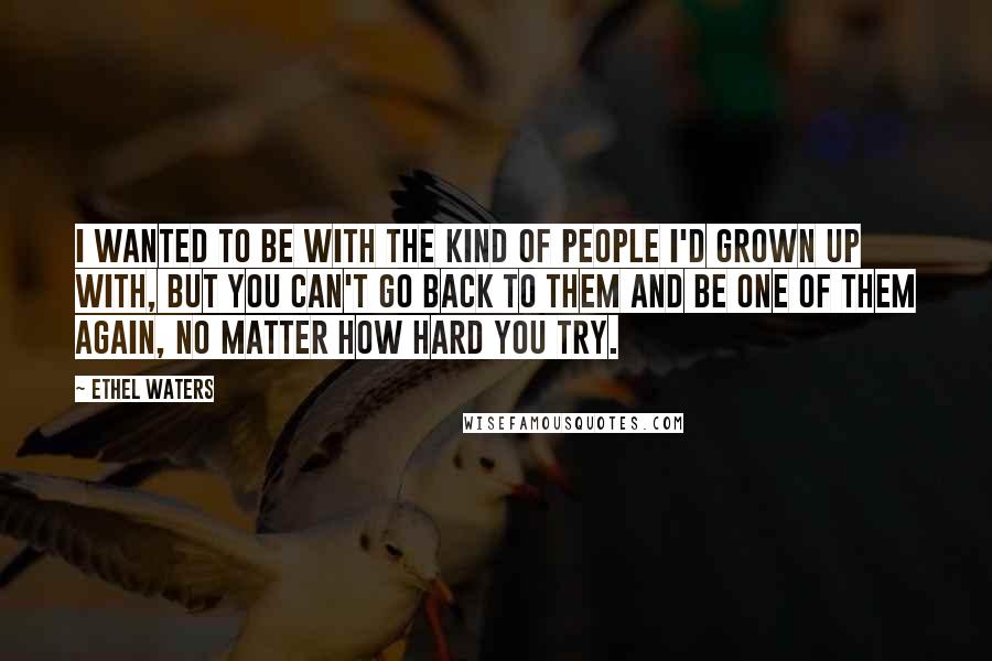 Ethel Waters Quotes: I wanted to be with the kind of people I'd grown up with, but you can't go back to them and be one of them again, no matter how hard you try.