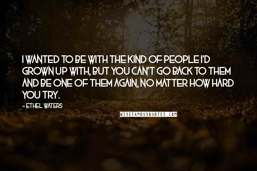 Ethel Waters Quotes: I wanted to be with the kind of people I'd grown up with, but you can't go back to them and be one of them again, no matter how hard you try.