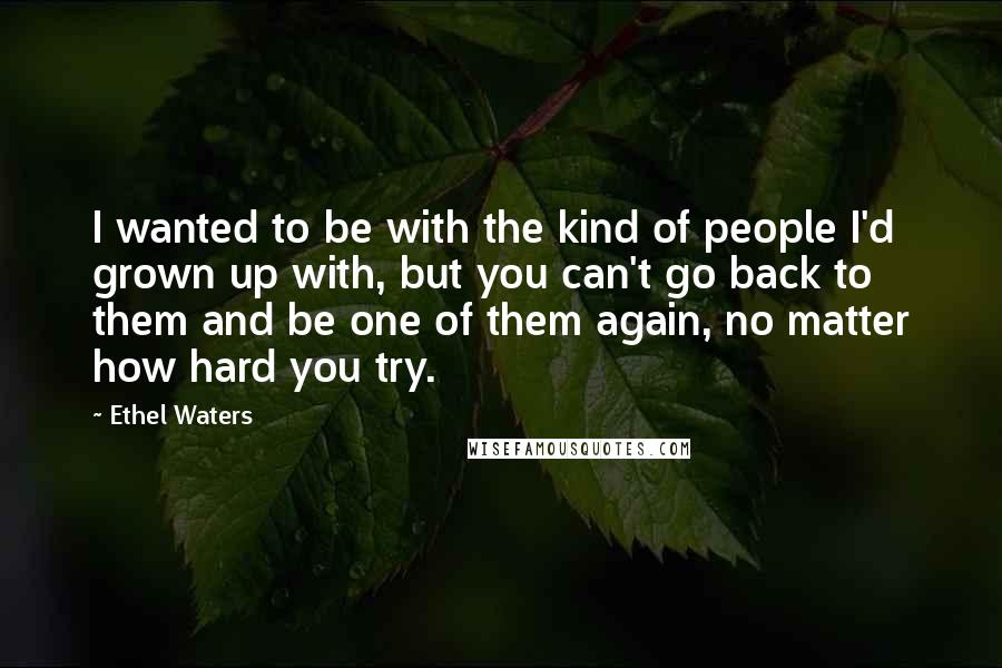 Ethel Waters Quotes: I wanted to be with the kind of people I'd grown up with, but you can't go back to them and be one of them again, no matter how hard you try.