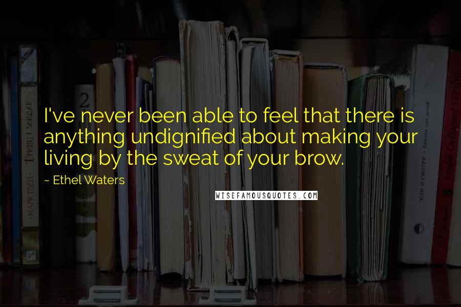 Ethel Waters Quotes: I've never been able to feel that there is anything undignified about making your living by the sweat of your brow.