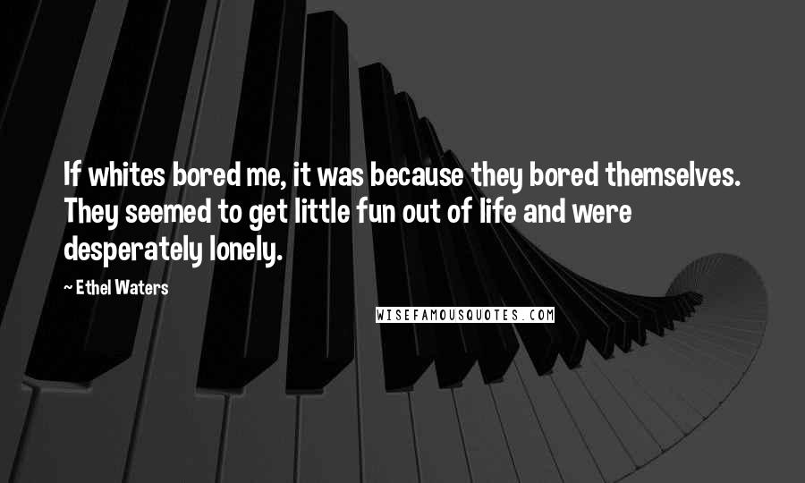Ethel Waters Quotes: If whites bored me, it was because they bored themselves. They seemed to get little fun out of life and were desperately lonely.