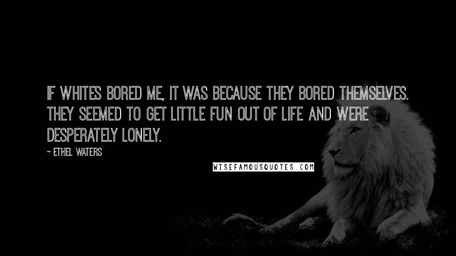 Ethel Waters Quotes: If whites bored me, it was because they bored themselves. They seemed to get little fun out of life and were desperately lonely.