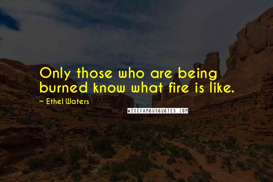 Ethel Waters Quotes: Only those who are being burned know what fire is like.