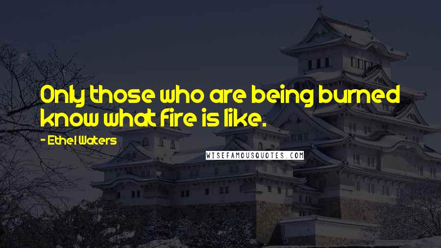 Ethel Waters Quotes: Only those who are being burned know what fire is like.