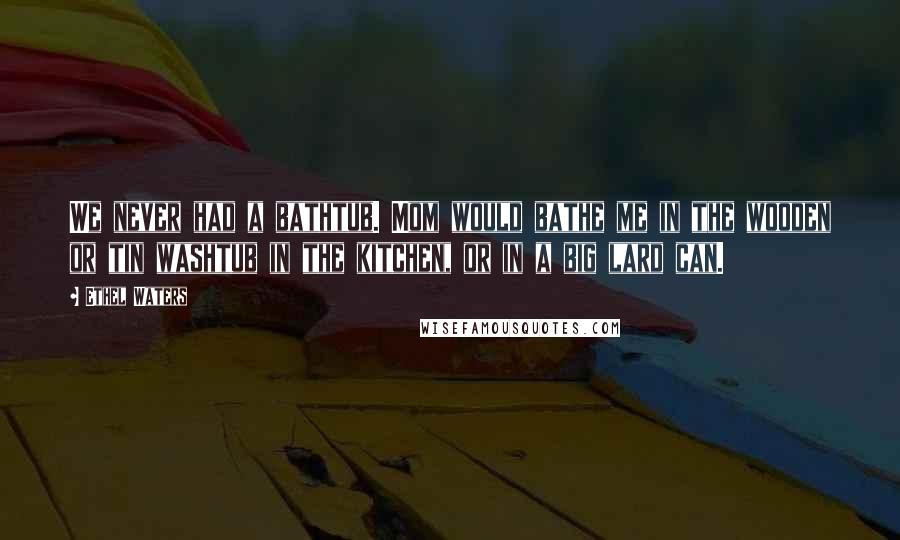 Ethel Waters Quotes: We never had a bathtub. Mom would bathe me in the wooden or tin washtub in the kitchen, or in a big lard can.