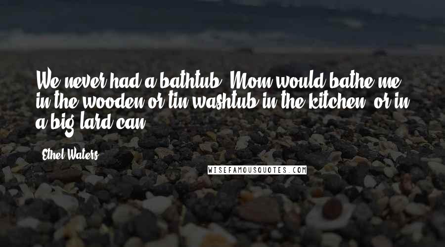 Ethel Waters Quotes: We never had a bathtub. Mom would bathe me in the wooden or tin washtub in the kitchen, or in a big lard can.