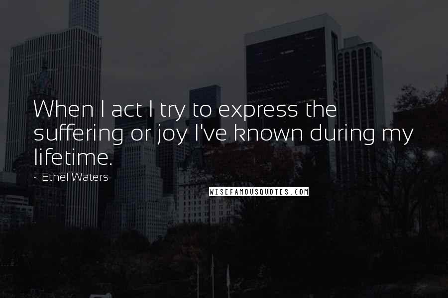 Ethel Waters Quotes: When I act I try to express the suffering or joy I've known during my lifetime.