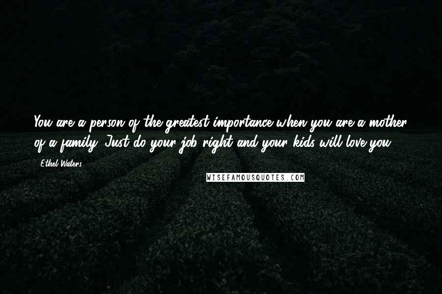 Ethel Waters Quotes: You are a person of the greatest importance when you are a mother of a family. Just do your job right and your kids will love you.