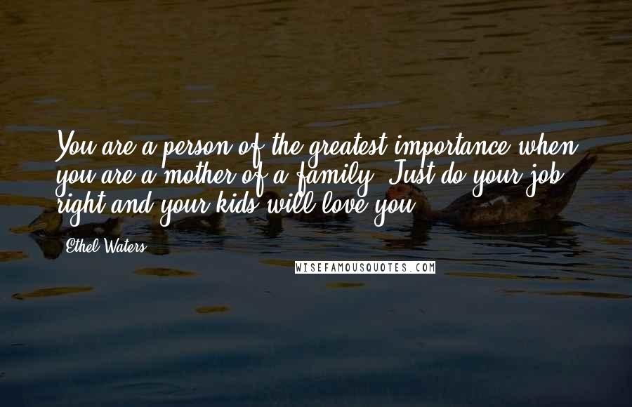 Ethel Waters Quotes: You are a person of the greatest importance when you are a mother of a family. Just do your job right and your kids will love you.