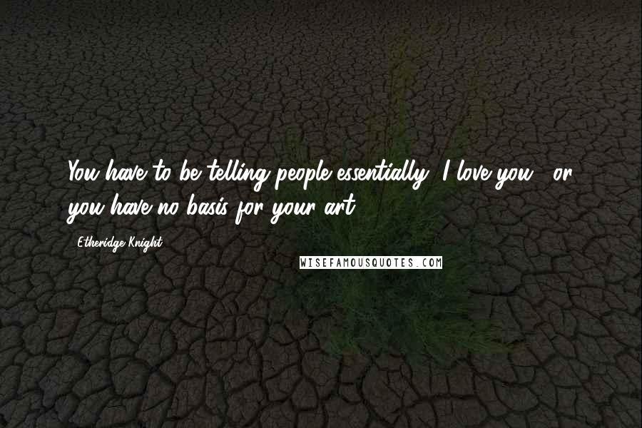 Etheridge Knight Quotes: You have to be telling people essentially "I love you," or you have no basis for your art.
