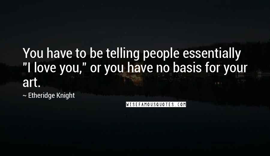 Etheridge Knight Quotes: You have to be telling people essentially "I love you," or you have no basis for your art.