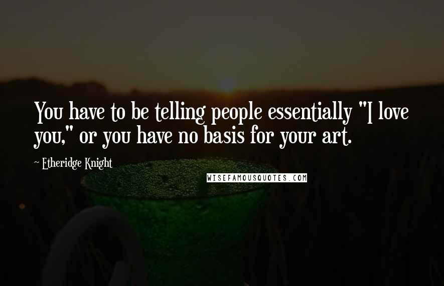 Etheridge Knight Quotes: You have to be telling people essentially "I love you," or you have no basis for your art.