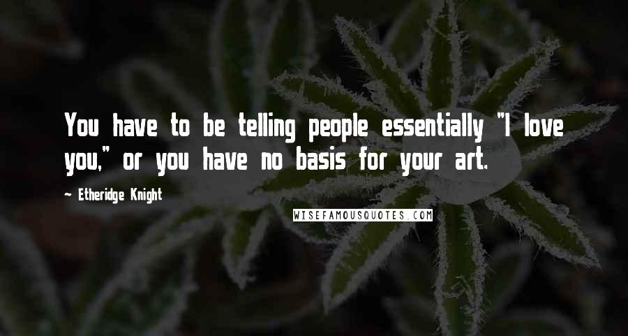 Etheridge Knight Quotes: You have to be telling people essentially "I love you," or you have no basis for your art.