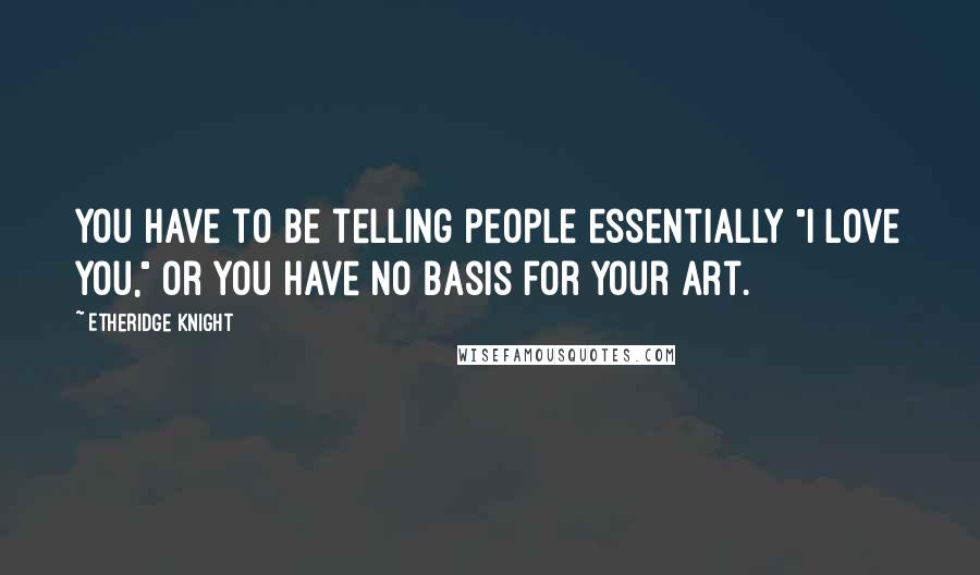 Etheridge Knight Quotes: You have to be telling people essentially "I love you," or you have no basis for your art.