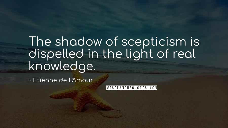 Etienne De L'Amour Quotes: The shadow of scepticism is dispelled in the light of real knowledge.