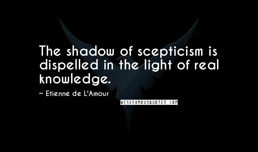 Etienne De L'Amour Quotes: The shadow of scepticism is dispelled in the light of real knowledge.