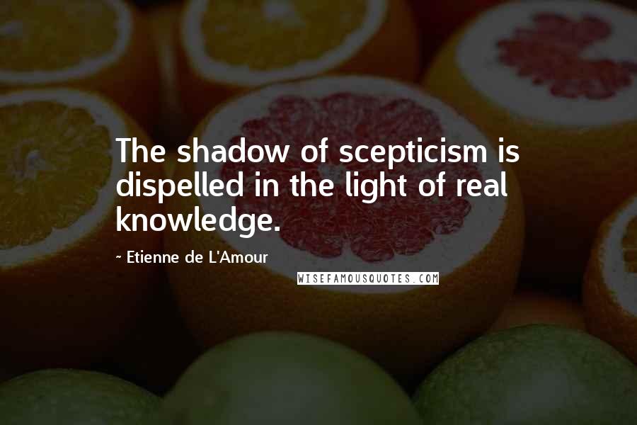 Etienne De L'Amour Quotes: The shadow of scepticism is dispelled in the light of real knowledge.