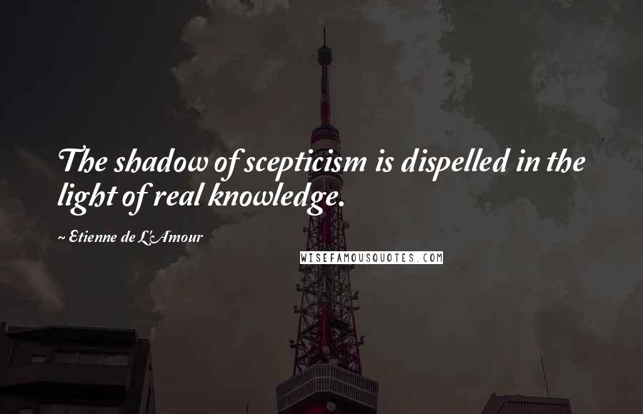 Etienne De L'Amour Quotes: The shadow of scepticism is dispelled in the light of real knowledge.