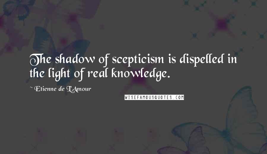 Etienne De L'Amour Quotes: The shadow of scepticism is dispelled in the light of real knowledge.