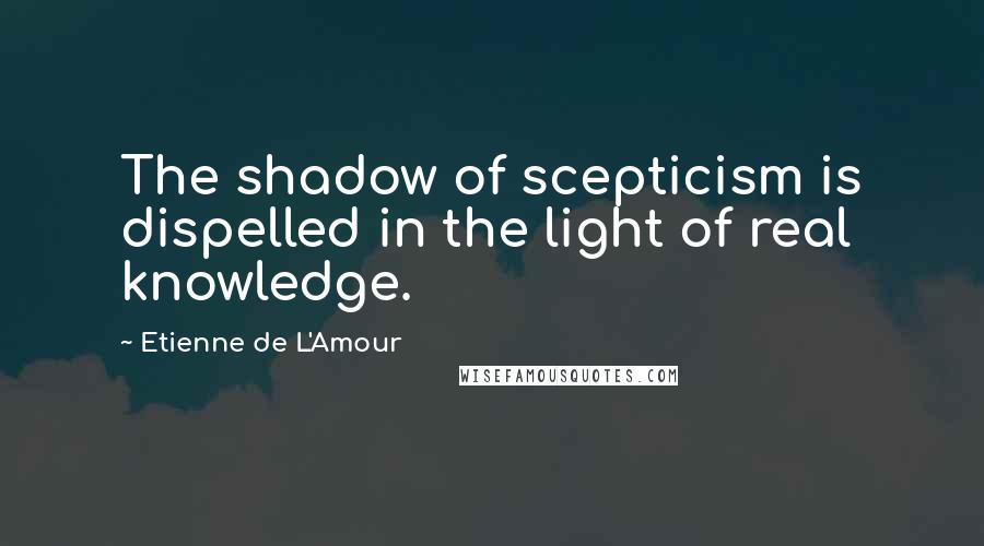 Etienne De L'Amour Quotes: The shadow of scepticism is dispelled in the light of real knowledge.