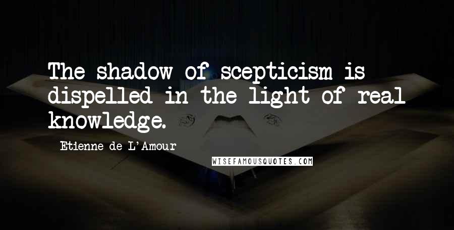 Etienne De L'Amour Quotes: The shadow of scepticism is dispelled in the light of real knowledge.