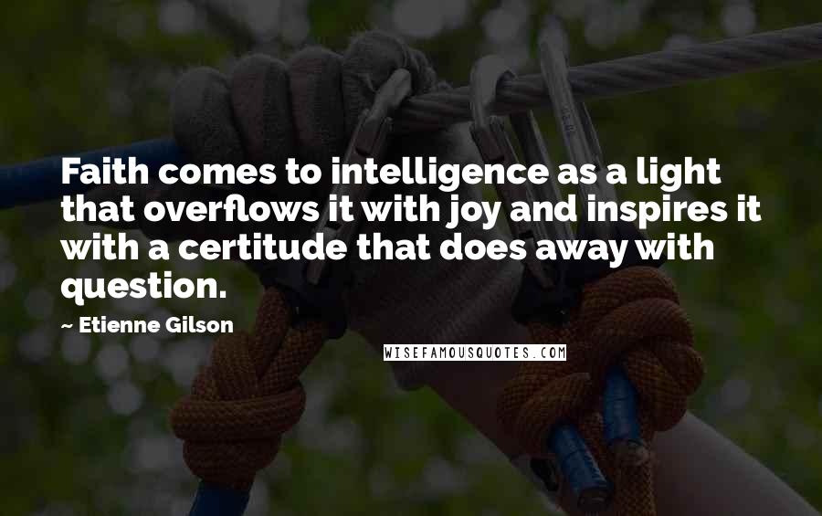 Etienne Gilson Quotes: Faith comes to intelligence as a light that overflows it with joy and inspires it with a certitude that does away with question.