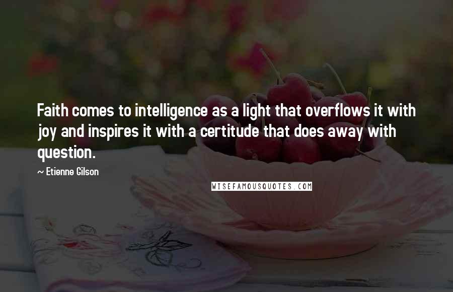 Etienne Gilson Quotes: Faith comes to intelligence as a light that overflows it with joy and inspires it with a certitude that does away with question.