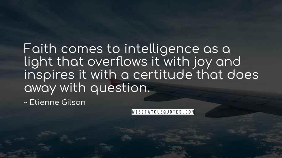 Etienne Gilson Quotes: Faith comes to intelligence as a light that overflows it with joy and inspires it with a certitude that does away with question.