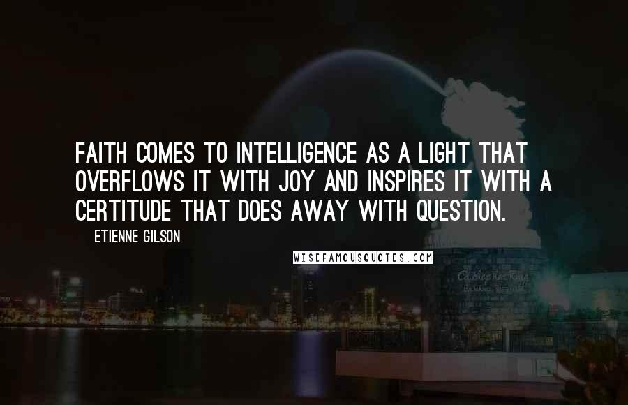 Etienne Gilson Quotes: Faith comes to intelligence as a light that overflows it with joy and inspires it with a certitude that does away with question.