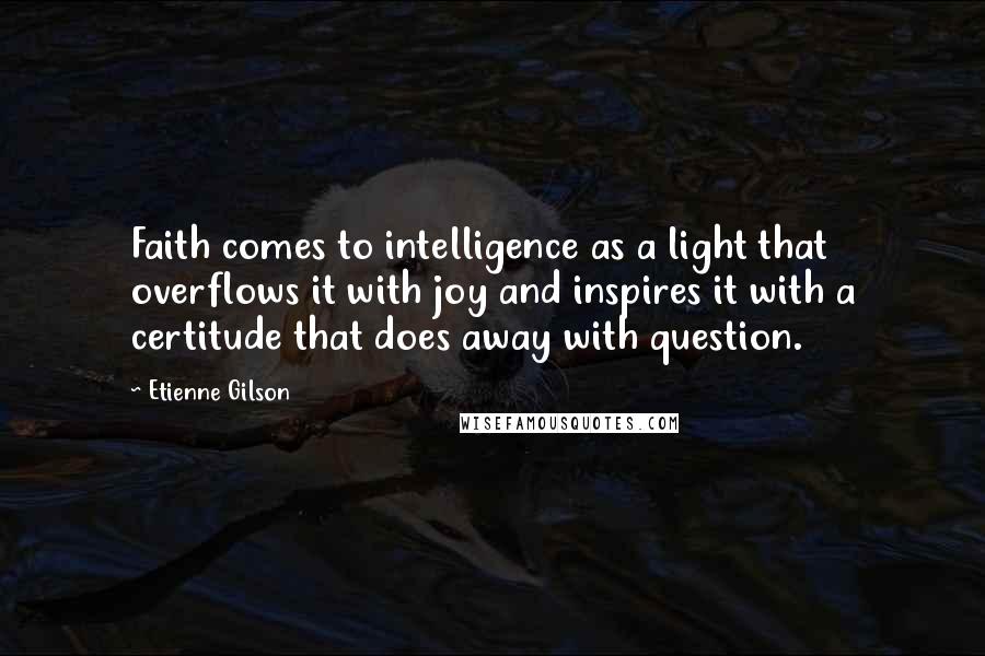 Etienne Gilson Quotes: Faith comes to intelligence as a light that overflows it with joy and inspires it with a certitude that does away with question.