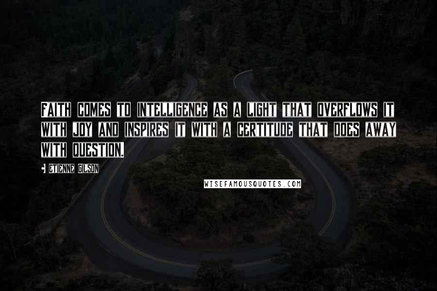 Etienne Gilson Quotes: Faith comes to intelligence as a light that overflows it with joy and inspires it with a certitude that does away with question.