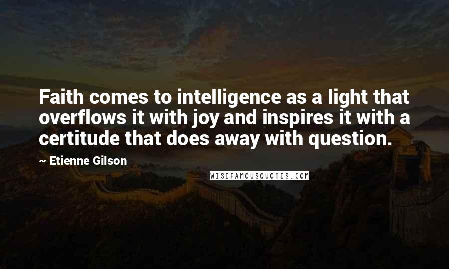 Etienne Gilson Quotes: Faith comes to intelligence as a light that overflows it with joy and inspires it with a certitude that does away with question.