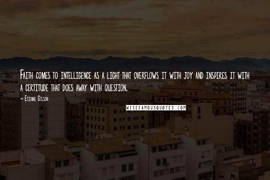 Etienne Gilson Quotes: Faith comes to intelligence as a light that overflows it with joy and inspires it with a certitude that does away with question.