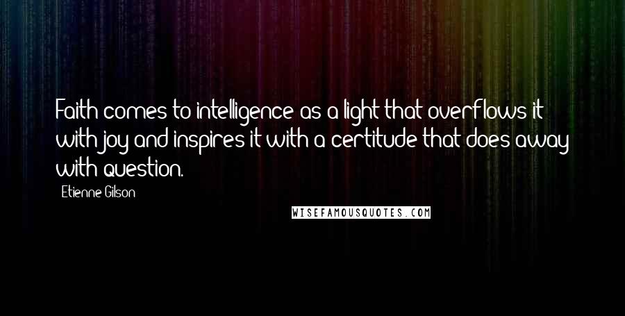 Etienne Gilson Quotes: Faith comes to intelligence as a light that overflows it with joy and inspires it with a certitude that does away with question.