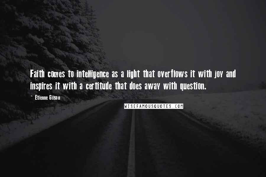 Etienne Gilson Quotes: Faith comes to intelligence as a light that overflows it with joy and inspires it with a certitude that does away with question.