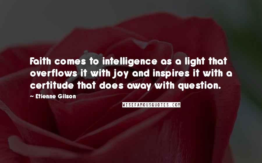 Etienne Gilson Quotes: Faith comes to intelligence as a light that overflows it with joy and inspires it with a certitude that does away with question.