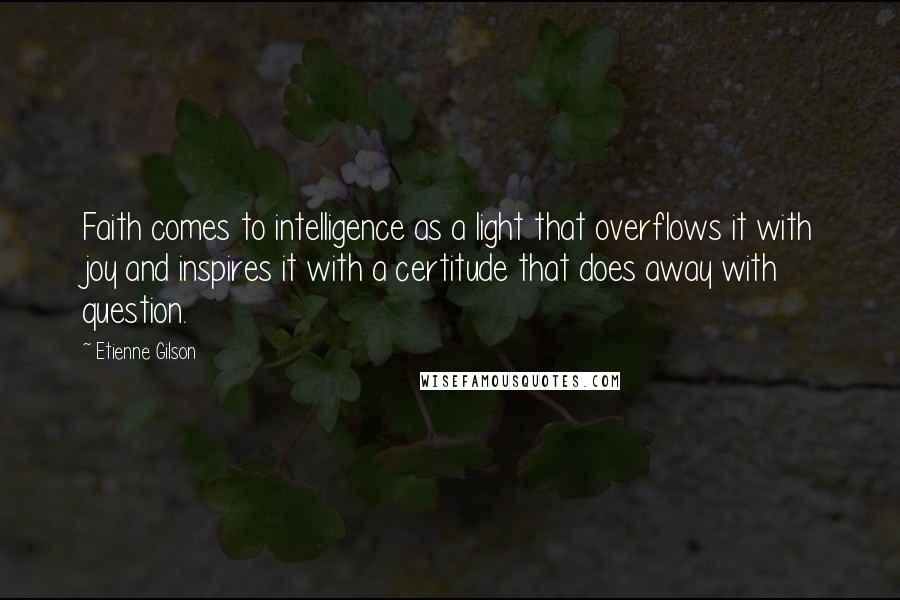 Etienne Gilson Quotes: Faith comes to intelligence as a light that overflows it with joy and inspires it with a certitude that does away with question.