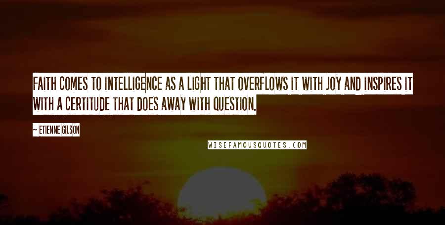 Etienne Gilson Quotes: Faith comes to intelligence as a light that overflows it with joy and inspires it with a certitude that does away with question.